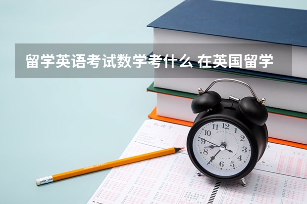 留学英语考试数学考什么 在英国留学需要参考的考试有哪些