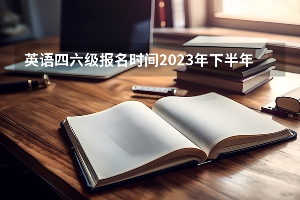 英语四六级报名时间2023年下半年（每年四六级报名时间）